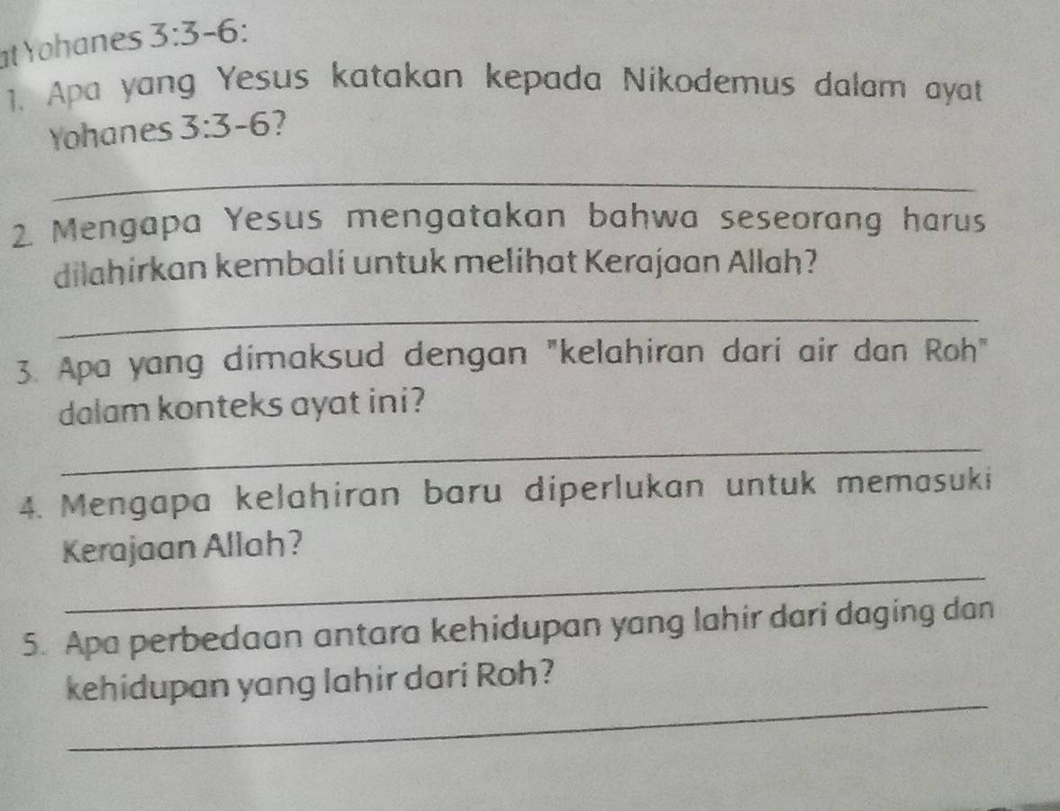 at Yohanes 3:3-6
1. Apa yang Yesus katakan kepada Nikodemus dalam ayat 
Yohanes 3:3-6
_ 
2 Mengapa Yesus mengatakan bahwa seseorang harus 
dilahirkan kembali untuk melihat Kerajaan Allah? 
_ 
3. Apa yang dimaksud dengan "kelahiran dari air dan Roh" 
dalam konteks ayat ini? 
_ 
4. Mengapa kelahiran baru diperlukan untuk memasuki 
_ 
Kerajaan Allah? 
5. Apa perbedaan antara kehidupan yang lahir dari daging dan 
_ 
kehidupan yang lahir dari Roh?