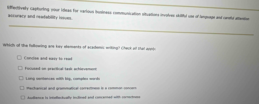 Effectively capturing your ideas for various business communication situations involves skillful use of language and careful attention
accuracy and readability issues.
Which of the following are key elements of academic writing? Check all that apply.
Concise and easy to read
Focused on practical task achievement
Long sentences with big, complex words
Mechanical and grammatical correctness is a common concern
Audience is intellectually inclined and concerned with correctness