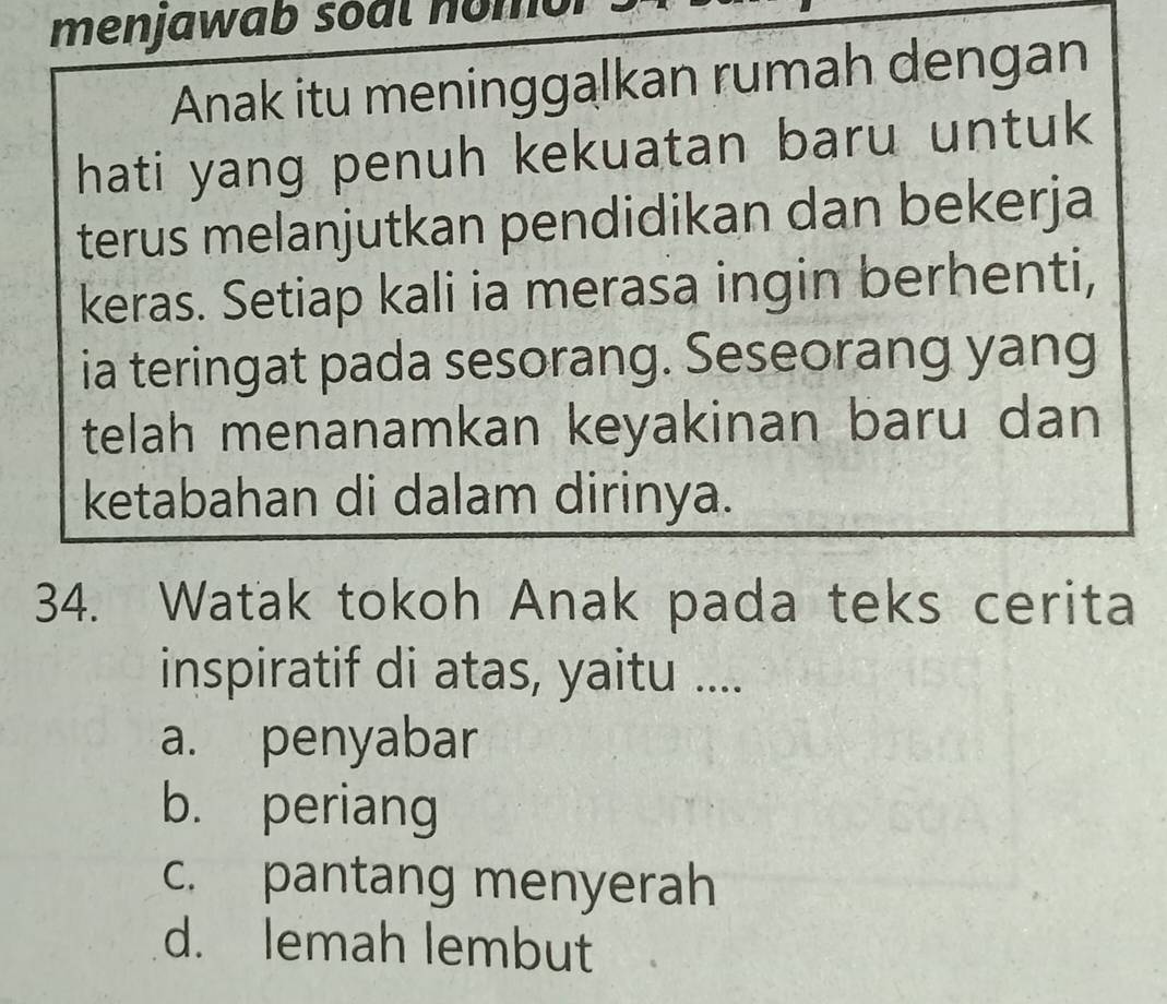 menjawab soal nomor
Anak itu meninggalkan rumah dengan
hati yang penuh kekuatan baru untuk
terus melanjutkan pendidikan dan bekerja
keras. Setiap kali ia merasa ingin berhenti,
ia teringat pada sesorang. Seseorang yang
telah menanamkan keyakinan baru dan
ketabahan di dalam dirinya.
34. Watak tokoh Anak pada teks cerita
inspiratif di atas, yaitu ....
a. penyabar
b. periang
c. pantang menyerah
d. lemah lembut