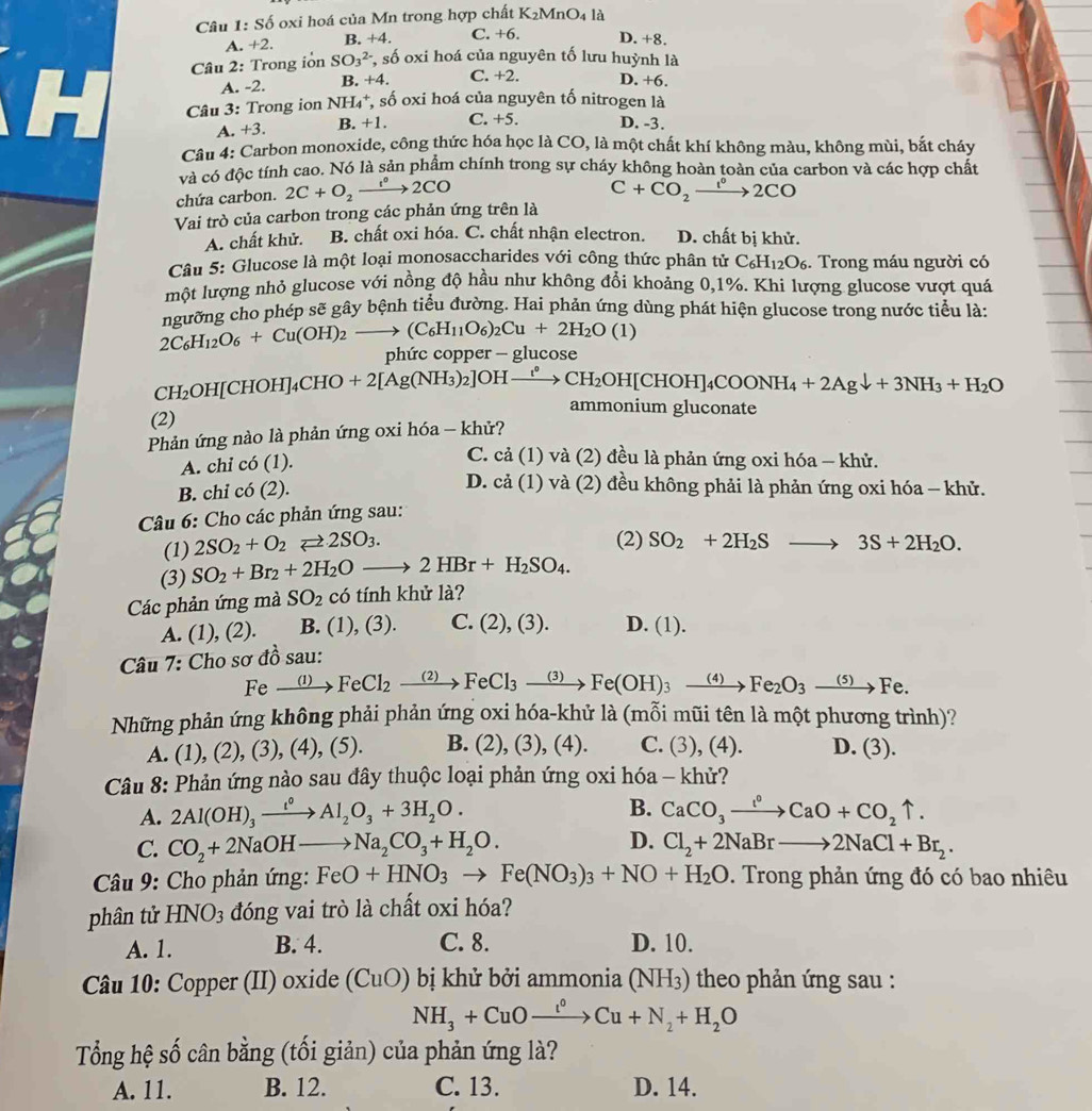 Câu 1:Sdot O oxi hoá của Mn trong hợp chất K_2MnO_4 là
A +2. B. +4. C. +6. D. +8.
Câu 2: Trong iỏn SO_3^((2-) *, số oxi hoá của nguyên tố lưu huỳnh là
A. -2. B. +4. C. +2. D. +6.
Câu 3: Trong ion NH_4^+,shat 0) oxi hoá của nguyên tố nitrogen là
A. +3. B. +1. C. +5. D. -3.
Câu 4: Carbon monoxide, công thức hóa học là CO, là một chất khí không màu, không mùi, bắt cháy
và có độc tính cao. Nó là sản phẩm chính trong sự cháy không hoàn toàn của carbon và các hợp chất
chứa carbon. 2C+O_2xrightarrow f°2CO
C+CO_2xrightarrow l^02CO
Vai trò của carbon trong các phản ứng trên là
A. chất khử. B. chất oxi hóa. C. chất nhận electron. D. chất bị khử.
Câu 5: Glucose là một loại monosaccharides với công thức phân tử C_6H_12O_6. Trong máu người có
một lượng nhỏ glucose với nồng độ hầu như không đổi khoảng 0,1%. Khi lượng glucose vượt quá
ngưỡng cho phép sẽ gây bệnh tiểu đường. Hai phản ứng dùng phát hiện glucose trong nước tiểu là:
2C_6H_12O_6+Cu(OH)_2to (C_6H_11O_6)_2Cu+2H_2O(1)
phức copper - glucose
CH₂OH[CHOH]4 CHC +2[Ag(NH_3)_2]OHto CH_2OH[CHOH]_4COONH_4+2Agdownarrow +3NH_3+H_2O
ammonium gluconate
(2)
Phản ứng nào là phản ứng oxi hóa - khử?
A. chi co(1).
C. cả (1) và (2) đều là phản ứng oxi hóa - khử.
B. chỉ co(2).
D. cả (1) và (2) đều không phải là phản ứng oxi hóa - khử.
Câu 6: Cho các phản ứng sau:
(1) 2SO_2+O_2leftharpoons 2SO_3.
(2) SO_2+2H_2Sto 3S+2H_2O.
(3) SO_2+Br_2+2H_2Oto 2HBr+H_2SO_4.
Các phản ứng mà SO_2 có tính khử là?
A. (1) (2). B. (1), (3). C. (2),(3). D. (1).
Câu 7: Cho sơ đồ sau:
Fe xrightarrow (1)FeCl_2xrightarrow (2)FeCl_3xrightarrow (3)Fe(OH)_3xrightarrow (4)Fe_2O_3xrightarrow (5)Fe.
Những phản ứng không phải phản ứng oxi hóa-khử là (mỗi mũi tên là một phương trình)?
A. (1), (2) (3),(4),(5). B. (2),(3),(4). C. (3),(4). D. (3).
Câu 8: Phản ứng nào sau đây thuộc loại phản ứng oxi hóa - khử?
A. 2Al(OH)_3xrightarrow t°Al_2O_3+3H_2O. B. CaCO_3xrightarrow I°CaO+CO_2uparrow .
D.
C. CO_2+2NaOHto Na_2CO_3+H_2O. Cl_2+2NaBrto 2NaCl+Br_2.
Câu 9: Cho phản ứng: FeO+HNO_3to Fe(NO_3)_3+NO+H_2O. Trong phản ứng đó có bao nhiêu
phân tử HNO_3 đóng vai trò là chất oxi hóa?
A. 1. B. 4. C. 8. D. 10.
Câu 10: Copper (II) oxide (CuO) bị khử bởi ammonia (NH3) theo phản ứng sau :
NH_3+CuOto Cu+N_2+H_2O
Tổng hệ số cân bằng (tối giản) của phản ứng là?
A. 11. B. 12. C. 13. D. 14.