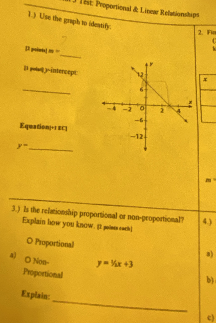 Test: Proportional & Linear Relationships
1.) Use the graph to identify:
2. Fin
C
_
[2 points] m=
k
[1 polst] y-intercept:
x
_
Equation|÷1 EC]
y= _
m=
3.) Is the relationship proportional or non-proportional? 4.)
Explain how you know. [2 points each)
O Proportional
a)
a) O Non-
y=1/2x+3
Proportional
b)
_
Explain:
c)