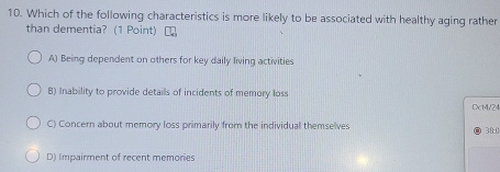 Which of the following characteristics is more likely to be associated with healthy aging rather
than dementia? (1 Point)
A) Being dependent on others for key daily living activities
B) Inability to provide details of incidents of memory loss
Dct4/24
C) Concern about memory loss primarily from the individual themselves
30:0
D) Impairment of recent memories