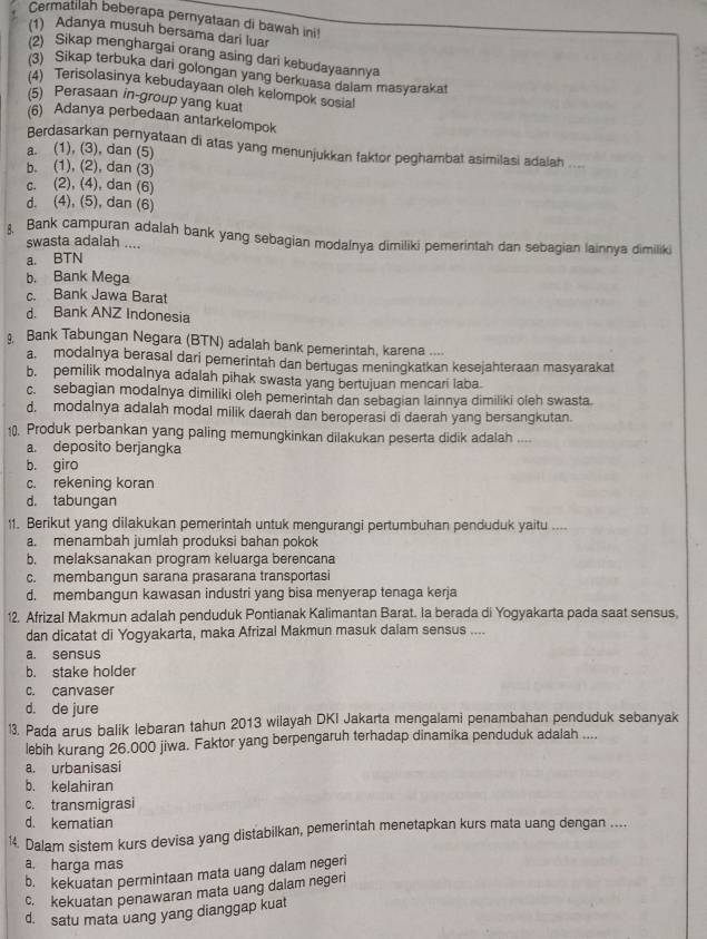 Cermatilah beberapa pernyataan di bawah ini!
(1) Adanya musuh bersama dari luar
(2) Sikap menghargai orang asing dari kebudayaannya
(3) Sikap terbuka dari golongan yang berkuasa daiam masyarakat
(4) Terisolasinya kebudayaan oleh kelompok sosial
(5) Perasaan in-group yang kuat
(6) Adanya perbedaan antarkelompok
Berdasarkan pernyataan di atas yang menunjukkan faktor peghambat asimilasi adalah ....
a. (1), (3), dan (5)
b. (1), (2), dan (3)
c. (2), (4), dan (6)
d. (4), (5), dan (6)
. Bank campuran adalah bank yang sebagian modalnya dimiliki pemerintah dan sebagian lainnya dimiliki
swasta adalah ....
a. BTN
b. Bank Mega
c. Bank Jawa Barat
d. Bank ANZ Indonesia
Bank Tabungan Negara (BTN) adalah bank pemerintah, karena ....
a. modalnya berasal dari pemerintah dan bertugas meningkatkan kesejahteraan masyarakat
b. pemilik modalnya adalah pihak swasta yang bertujuan mencari laba.
c. sebagian modalnya dimiliki oleh pemerintah dan sebagian lainnya dimiliki oleh swasta
d. modalnya adalah modal milik daerah dan beroperasi di daerah yang bersangkutan.
10. Produk perbankan yang paling memungkinkan dilakukan peserta didik adalah ....
a. deposito berjangka
b. giro
c. rekening koran
d. tabungan
11. Berikut yang dilakukan pemerintah untuk mengurangi pertumbuhan penduduk yaitu ....
a. menambah jumlah produksi bahan pokok
b. melaksanakan program keluarga berencana
c. membangun sarana prasarana transportasi
d. membangun kawasan industri yang bisa menyerap tenaga kerja
12. Afrizal Makmun adalah penduduk Pontianak Kalimantan Barat. la berada di Yogyakarta pada saat sensus,
dan dicatat di Yogyakarta, maka Afrizal Makmun masuk dalam sensus ....
a. sensus
b. stake holder
c. canvaser
d. de jure
1. Pada arus balik lebaran tahun 2013 wilayah DKI Jakarta mengalami penambahan penduduk sebanyak
lebih kurang 26.000 jiwa. Faktor yang berpengaruh terhadap dinamika penduduk adalah ....
a. urbanisasi
b. kelahiran
c. transmigrasi
d. kematian
¹4. Dalam sistem kurs devisa yang distabilkan, pemerintah menetapkan kurs mata uang dengan ....
a, harga mas
b. kekuatan permintaan mata uang dalam negeri
c. kekuatan penawaran mata uang dalam negeri
d. satu mata uang yang dianggap kuat