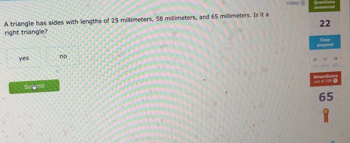 Video a Questions
answered
A triangle has sides with lengths of 25 millimeters, 58 millimeters, and 65 millimeters. Is it a
22
right triangle?
Time
elapsed
yes no
0a
SmartScore
out of 100
Sumit
65