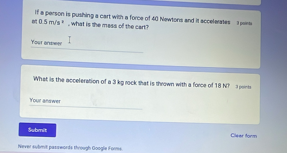 If a person is pushing a cart with a force of 40 Newtons and it accelerates 3 points 
at 0.5m/s^2 , what is the mass of the cart? 
Your answer 
What is the acceleration of a 3 kg rock that is thrown with a force of 18 N? 3 points 
Your answer 
Submit Clear form 
Never submit passwords through Google Forms.