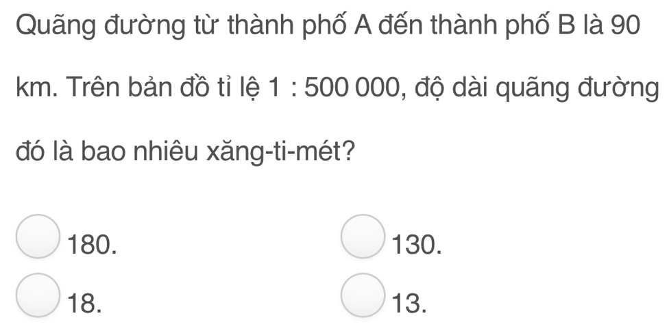 Quãng đường từ thành phố A đến thành phố B là 90
km. Trên bản đồ tỉ lệ 1:500000 , độ dài quãng đường
đó là bao nhiêu xăng-ti-mét?
180. 130.
18. 13.