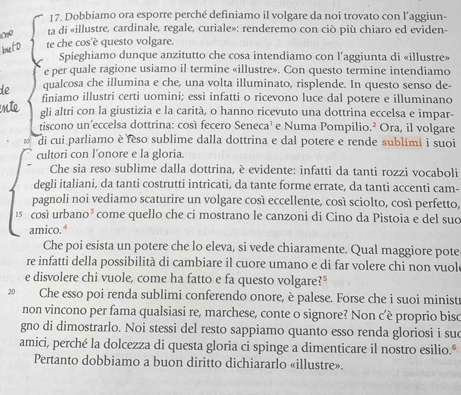 Dobbiamo ora esporre perché definiamo il volgare da noi trovato con l’aggiun-
ta di «illustre, cardinale, regale, curiale»: renderemo con ciò più chiaro ed eviden-
te che cos’è questo volgare.
Spieghiamo dunque anzitutto che cosa intendiamo con l’aggiunta di «illustre»
e per quale ragione usiamo il termine «illustre». Con questo termine intendiamo
de qualcosa che illumina e che, una volta illuminato, risplende. In questo senso de-
finiamo illustri certi uomini; essi infatti o ricevono luce dal potere e illuminano
gli altri con la giustizia e la carità, o hanno ricevuto una dottrina eccelsa e impar-
tiscono un’eccelsa dottrina: così fecero Seneca¹ e Numa Pompilio.² Ora, il volgare
10 di cui parliamo è reso sublime dalla dottrina e dal potere e rende sublimi i suoi
cultori con l’onore e la gloria.
Che sia reso sublime dalla dottrina, è evidente: infatti da tanti rozzi vocaboli
degli italiani, da tanti costrutti intricati, da tante forme errate, da tanti accenti cam-
pagnoli noi vediamo scaturire un volgare così eccellente, così sciolto, così perfetto,
15 così urban O^3 come quello che ci mostrano le canzoni di Cino da Pistoia e del suo
amico.ª
Che poi esista un potere che lo eleva, si vede chiaramente. Qual maggiore pote
re infatti della possibilità di cambiare il cuore umano e di far volere chi non vuole
e disvolere chi vuole, come ha fatto e fa questo volgare?"
20  Che esso poi renda sublimi conferendo onore, è palese. Forse che i suoi ministr
non vincono per fama qualsiasi re, marchese, conte o signore? Non c’è proprio biso
gno di dimostrarlo. Noi stessi del resto sappiamo quanto esso renda gloriosi i sud
amici, perché la dolcezza di questa gloria ci spinge a dimenticare il nostro esilio.º
Pertanto dobbiamo a buon diritto dichiararlo «illustre».