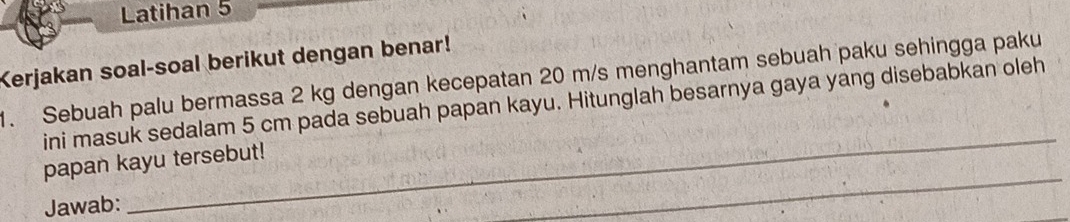 Latihan 5 
Kerjakan soal-soal berikut dengan benar! 
1. Sebuah palu bermassa 2 kg dengan kecepatan 20 m/s menghantam sebuah paku sehingga paku 
_ 
ini masuk sedalam 5 cm pada sebuah papan kayu. Hitunglah besarnya gaya yang disebabkan oleh 
papan kayu tersebut! 
Jawab: 
_