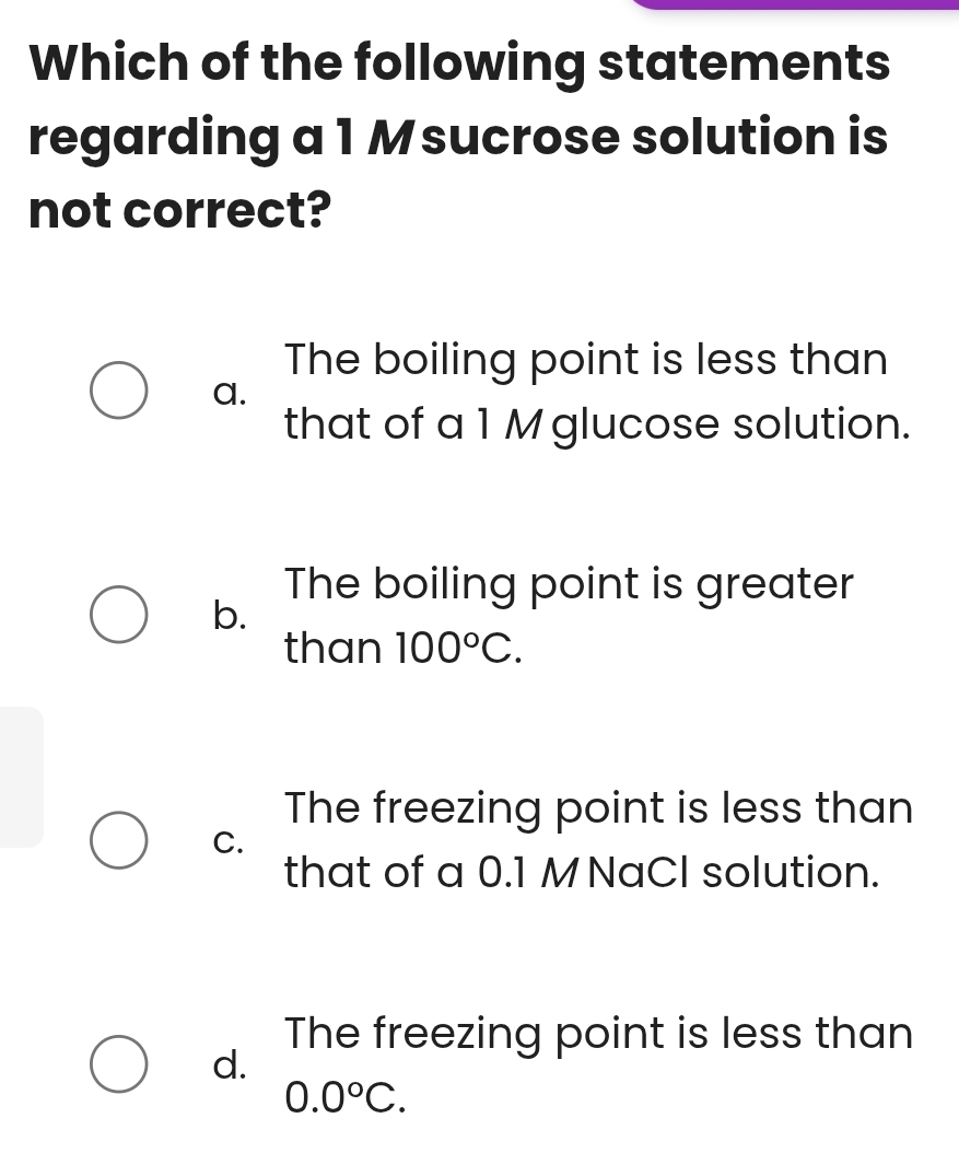 Which of the following statements
regarding a 1 M sucrose solution is
not correct?
The boiling point is less than
a.
that of a 1 M glucose solution.
The boiling point is greater
b.
than 100°C.
The freezing point is less than
C.
that of a 0.1 MNaCl solution.
The freezing point is less than
d.
0.0°C.