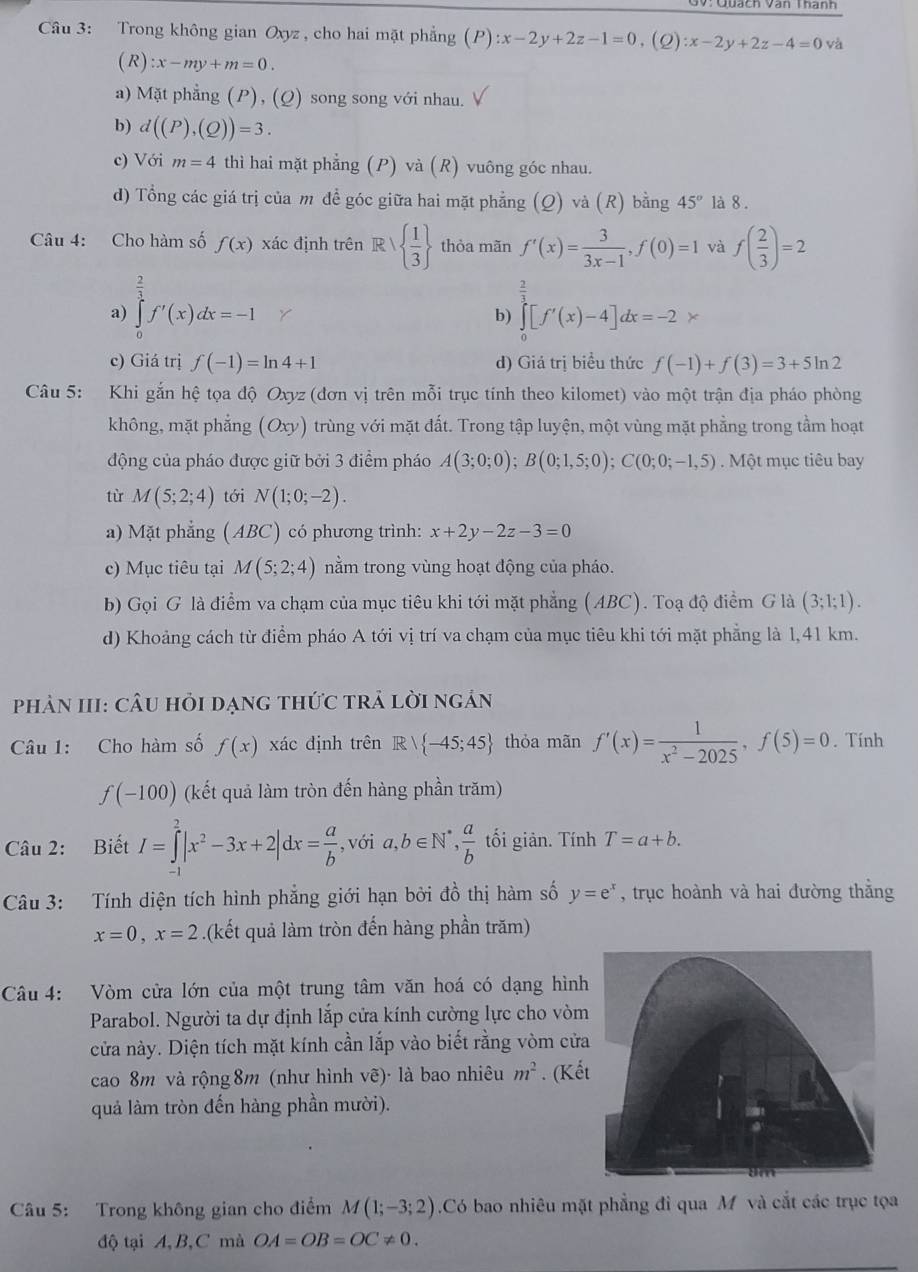 Trong không gian Oxyz, cho hai mặt phẳng (P):x-2y+2z-1=0,(Q):x-2y+2z-4=0 và
(R):x-my+m=0.
a) Mặt phẳng (P), (Q) song song với nhau.
b) d((P),(Q))=3.
c) Với m=4 thì hai mặt phẳng (P) và (R) vuông góc nhau.
d) Tổng các giá trị của m đề góc giữa hai mặt phẳng (Q) và (R) bằng 45° là 8 .
Câu 4: Cho hàm số f(x) xác định trên R   1/3  thòa mãn f'(x)= 3/3x-1 ,f(0)=1 và f( 2/3 )=2
a) ∈tlimits _0^((frac 2)3)f'(x)dx=-1
i
b) ∈tlimits _0^(1[f'(x)-4]dx=-2*
c) Giá trị f(-1)=ln 4+1 d) Giá trị biểu thức f(-1)+f(3)=3+5ln 2
Câu 5: Khi gắn hệ tọa độ Oxyz (đơn vị trên mỗi trục tính theo kilomet) vào một trận địa pháo phòng
không, mặt phẳng (Oxy) trùng với mặt đất. Trong tập luyện, một vùng mặt phẳng trong tầm hoạt
động của pháo được giữ bởi 3 điểm pháo A(3;0;0);B(0;1,5;0);C(0;0;-1,5). Một mục tiêu bay
tù M(5;2;4) tới N(1;0;-2).
a) Mặt phẳng (ABC) có phương trình: x+2y-2z-3=0
c) Mục tiêu tại M(5;2;4) nằm trong vùng hoạt động của pháo.
b) Gọi G là điểm va chạm của mục tiêu khi tới mặt phẳng (ABC). Toạ độ điểm G là (3;1;1).
d) Khoảng cách từ điểm pháo A tới vị trí va chạm của mục tiêu khi tới mặt phẳng là 1,41 km.
phản III: cÂu hỏi dạng thức trả lời ngán
Câu 1: Cho hàm số f(x) xác định trên Rvee  -45;45) thỏa mãn f'(x)= 1/x^2-2025 ,f(5)=0. Tính
f(-100) (kết quả làm tròn đến hàng phần trăm)
Câu 2: Biết I=∈tlimits _(-1)^2|x^2-3x+2|dx= a/b  , với a,b∈ N^* , a/b  tối giản. Tính T=a+b.
Câu 3: Tính diện tích hình phẳng giới hạn bởi đồ thị hàm số y=e^x , trục hoành và hai đường thắng
x=0,x=2.(kết quả làm tròn đến hàng phần trăm)
Câu 4: Vòm cửa lớn của một trung tâm văn hoá có dạng hình
Parabol. Người ta dự định lắp cửa kính cường lực cho vòm
cửa này. Diện tích mặt kính cần lắp vào biết rằng vòm cửa
cao 8m và rộng 8m (như hình vẽ)· là bao nhiêu m^2. (Kế
quả làm tròn đến hàng phần mười).
Câu 5: Trong không gian cho điểm M(1;-3;2).Có bao nhiêu mặt phẳng đi qua M và cắt các trục tọa
độ tại A, B, C mà OA=OB=OC!= 0.