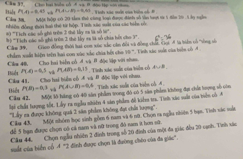 Câu 37, Cho hai biển cổ 4 và # độc lập với nhau.
Biết P(A)=0,45 và P(A∪ B)=0,65. Tinh xác suất của biến cổ β .
Câu 38, Một hộp có 20 tấm thẻ cùng loại được đánh số lần lượt từ 1 đân 20 . 1ây ngầu
nhiên đồng thời hai thẻ từ hộp. Tính xác suất của các biển cổ:
a) "Tích các số ghi trên 2 thẻ lấy ra là số lẻ'.
b) 'Tích các số ghi trên 2 thẻ lấy ra là số chia hết cho 3^n.
Câu 39. Gieo đồng thời hai con xúc xắc cân đối và đồng chất. Gọi 4 là biên cổ "tồng số
chẩm xuất hiện trên hai con xúc xắc chia hết cho 10° *. Tinh xác suất của biển cố 4 .
Câu 40, Cho hai biển cố Á và B độc lập với nhau.
Biết P(A)=0,5 vǎ P(AB)=0.15. Tính xác suất của biến cổ A∪ B.
Câu 41. Cho hai biến cố A và B độc lập với nhau.
Biết P(B)=0,3 và P(A∪ B)=0,6. Tính xác suất của biến cố A ,
Câu 42. Một lô hàng có 40 sản phẩm trong đó có 5 sản phẩm không đạt chất lượng số còn
lại chất lượng tốt. Lấy ra ngẫu nhiên 4 sản phẩm để kiểm tra. Tính xác suất của biển cổ 4
''Lấy ra được không quá 2 sản phẩm không đạt chất lượng''.
Câu 43. Một nhóm học sinh gồm 6 nam và 6 nữ. Chọn ra ngẫu nhiên 5 bạn. Tinh xác suất
để 5 bạn được chọn có cả nam và nữ trong đó nam ít hơn nữ.
Câu 44. Chọn ngẫu nhiên 2 đinh trong số 20 đinh của một đa giác đều 20 cạnh. Tinh xác
suất của biến cổ A'' 2 đinh được chọn là đường chéo của đa giác''.