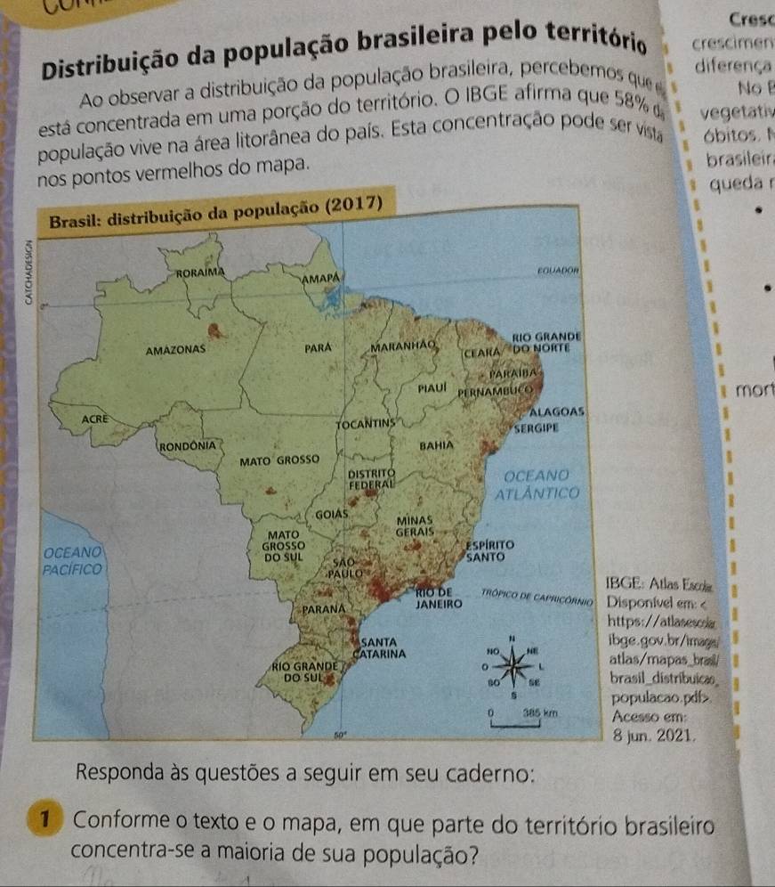 a
Cresc
Distribuição da população brasileira pelo território crescimen
diferença
Ao observar a distribuição da população brasileira, percebemos  que No B
está concentrada em uma porção do território. O IBGE afirma que 58% d vegetativ
população vive na área litorânea do país. Esta concentração pode ser vista óbitos. N
s vermelhos do mapa. brasileir
queda r
7
mon
Atlas Escoi
nível em:
so em:
. 2021.
Responda às questões a seguir em seu caderno:
1  Conforme o texto e o mapa, em que parte do território brasileiro
concentra-se a maioria de sua população?