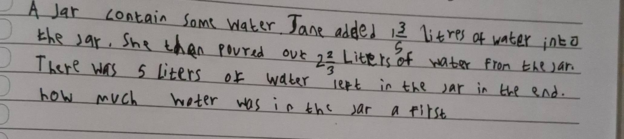 A Jar contain some water Jane added 1 3/5  litres of water into 
the sar, She than poured our 2 2/3  Liters of water from the sar. 
There was s liters or water left in the sar in the end. 
how much weter was in the sar a first