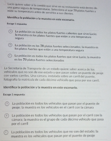 Lucio quiere saber si la comida que sirve en su restaurante está dentro de
una gama segura de temperaturas. Selecciona al azar 70 platos fuertes y
mide su temperatura antes de servirlos a sus clientes.
Identifica la población y la muestra en este escenario.
Escoge 1 respuesta:
A) La población es todos los platos fuertes calientes que sirve Lucio:
la muestra es los platos fuertes que están a una temperatura
segura
n ) La población es los 70 platos fuertes seleccionados; la muestra es
los platos fuertes que están a una temperatura segura
La población es todos los platos fuertes que sirve Lucio; la muestra
es los 70 platos fuertes seleccionados
La Secretaría de Transporte de un estado quiere saber acerca de los
vehículos que no son de ese estado y que pasan sobre un puente de peaje
con varios carriles. Una cámara, instalada sobre un carril del puente,
fotografía la matrícula de cada décimo vehículo que pasa por ese carril.
Identifica la población y la muestra en este escenario.
Escoge 1 respuesta:
A La población es todos los vehículos que pasan por el puente de
peaje; la muestra es los vehículos en el carril con la cámara
B La población es todos los vehículos que pasan por el carril con la
cámara; la muestra es el grupo de cada décimo vehículo que pasa
por el carril
C) La población es todos los vehículos que no son del estado; la
muestra es los vehículos que pasan por el puente de peaje