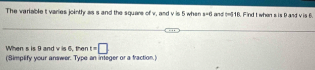 The variable t varies jointly as s and the square of v, and v is 5 when s=6 and t=618 Find t when s is 9 and v is 6. 
When s is 9 and v is 6, then t=□. 
(Simplify your answer. Type an integer or a fraction.)