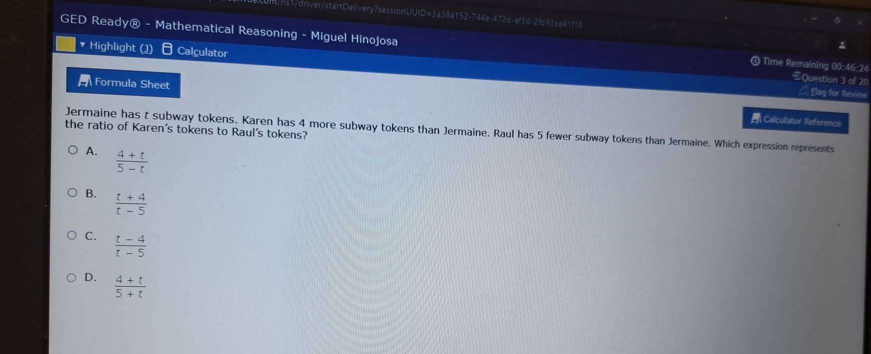 hs1/driver/startDelivery?sessionUUID=3a38a152-744e-472d-af3d-2fb92ee41f18
GED Ready® - Mathematical Reasoning - Miguel Hinojosa
Highlight (1) Calculator
Time Remaining 00:46:24
Question 3 of 20
Formula Sheet
Elag for Review
Calculator Reference
the ratio of Karen's tokens to Raul's tokens? Jermaine has t subway tokens. Karen has 4 more subway tokens than Jermaine. Raul has 5 fewer subway tokens than Jermaine. Which expression represents
A.  (4+t)/5-t 
B.  (t+4)/t-5 
C.  (t-4)/t-5 
D.  (4+t)/5+t 