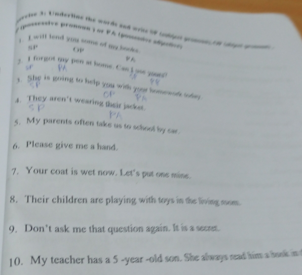 perctve 31 Underline the words and write %8 tuipst geossoes in ho gh gomne 
# posseestve pronoun y or PA (posssados añpeñve) 
1. I will lend you soms of my books. 
GP 
VA 
2. I forgot my pen at home. Can I use yoa? 
sF 
3. She is going to help you with your homenon the 
4. They aren't wearing their jackst. 
5. My parents often take us to school by car. 
6. Please give me a hand. 
7. Your coat is wet now. Let's put one mine. 
8. Their children are playing with toys in the living mom. 
9. Don’t ask me that question again. It is a secrt. 
10. My teacher has a 5 -year -old son. She always read him a bunk in