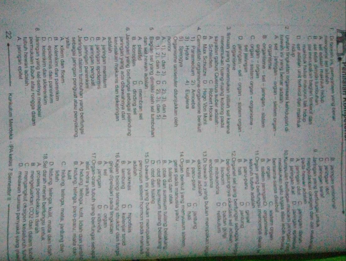 Di nawan ini, paryation ying bener B. jarngan embrional
mengenar sel adatats C. jaringan otot
A sel adalah makhiuk hidup
B.  sal tidak dimjiiki tumbuhan D. jaringan saraf
C. sat merupakan bagian tankacl dan 9  Jarlogan yang barfungs unluk
makhluk hidup maupun tak hidup tengedarkanı oksigen den ze1 makaia
pads howan adalan 
D. sei adalan unit terkecil dan makhluk A. jaringan ofot C. janogan dañas
nídup D. arrgão pas
B. jaringan xat
2. Urytán tingkatan organisasi kehidupan di 10 Kumpulan berbagei macam jaringán Jann
nawah ini yang benar adalah 
melakukan satu tugas stau legn sedas
A. se! -- janngan - organ -- sistem organ -- bersama-sama disébut
organisme A. organ C. sistem organ
B. organisme - sel - jarngan - sistem B. sistem jaringanD. organisme
organ -  organ
C. organ - sistem organ - organisme - 11.Organ yang berfungsi memompa dar 
selurüh tubüh adalah
sel jaringan A. paru-paru C.ginja
D. jarngan - sal - organ - sistem organ B. hat D. jantung
organisme 12 Organel sal yang berfungsi sebagai tna ?
3. Imuan yang menemukan istllah sel karena berlangsungnya oksidasi sel adalah
menemukan ruang-ruang kosong pada A. lisosam C. badan golgi
sayatan gabus Quercus suber adalah ... B. mitokondria D. retikulum
A. Schleiden C. Robert Hooke endoplasma
B. Max Schuitze D. Hugo Von Mohi 13 Di bawah ini yang bukan merupakan oo  
4. Cermatilah organisme-organisme benkut! ekskresi adalah
1) Paramecium 2) Amoeba A. paru-paru C. jantung
3) Hydra 4) Euglena B. kulit D. hati
5) Spirogya 14. Organ berikut yang menyusun sistem
Organisme uniseluler ditunjukkan oleh gerak pada manusia yaitu
nomor .... A. tulang dan otak
A. 1), 2), dan 3) C. 2), 3). dan 4) B. otak dan sumsum tulang belakang
B. 1). 2), dan 4) D. 2). 3). dan 5) C.  otot dan sumsum tulang belakang
5. Bagian sel yang dimiliki ojeh sel tumbuhan D. otot dan tulang
dan sel hewan adaiah 15.Di bawah ini yang bukan merupakan oign
A plastid C. membran sel penyusun sistern hormon pada manusa
B. kloroplas D. dinding sel adatah   
6. Jaringan yang berfungsi sebagai pelindung A. pankreas C. hipofisis
jaringan yang ada dibawahnya dari B. lambung D. kelenjar tirold
kerusakan mekanis dan kekeringan 16.Kajian biologi tentang struktur dan fung
adalah ginjal dipelajari pada tingkatan
A. jaringan meristem A. sel C. organ
B. jaringan epidermis B. jaringan D. Individu
C. jaringan penguat 17.Organ-oran tubuh yang berfungsi setu
D. jaringan parenkim alat indra yaitu
7. Jaringan dalam tumbuhan yang berfungsi A. hidung, telinga, kulit, lidah dan janu s
sebagai jaringan penguat atau penyokong.  B. hidung, telinga, paru-paru, mata da  
kul
yaitu C. hidung, telinga, mata, janlung dan
A. xilem dan floem
B. kolenkim dan parenkim lidah
C. epidermis dan parenkim D. hidung, telinga, kulit, mata dan lidah.
D. kolenkim dan sklerenkim 18.Sel darah merah berfungsi untuk
8. Jaringan yarig sel-selnya melapisi A. proses pembekuan darah
permukaan tubuh atau rongga dalam B mengeluarkan CO2 dari dalam tube
tubuh hewan adalah
C. mengangkut oksigen keseluruh tah
A. jaringan epitel D. melawan kuman panyakit yang m
22
Kurikulum Merdeka - IPA kelas 7 Semester II_