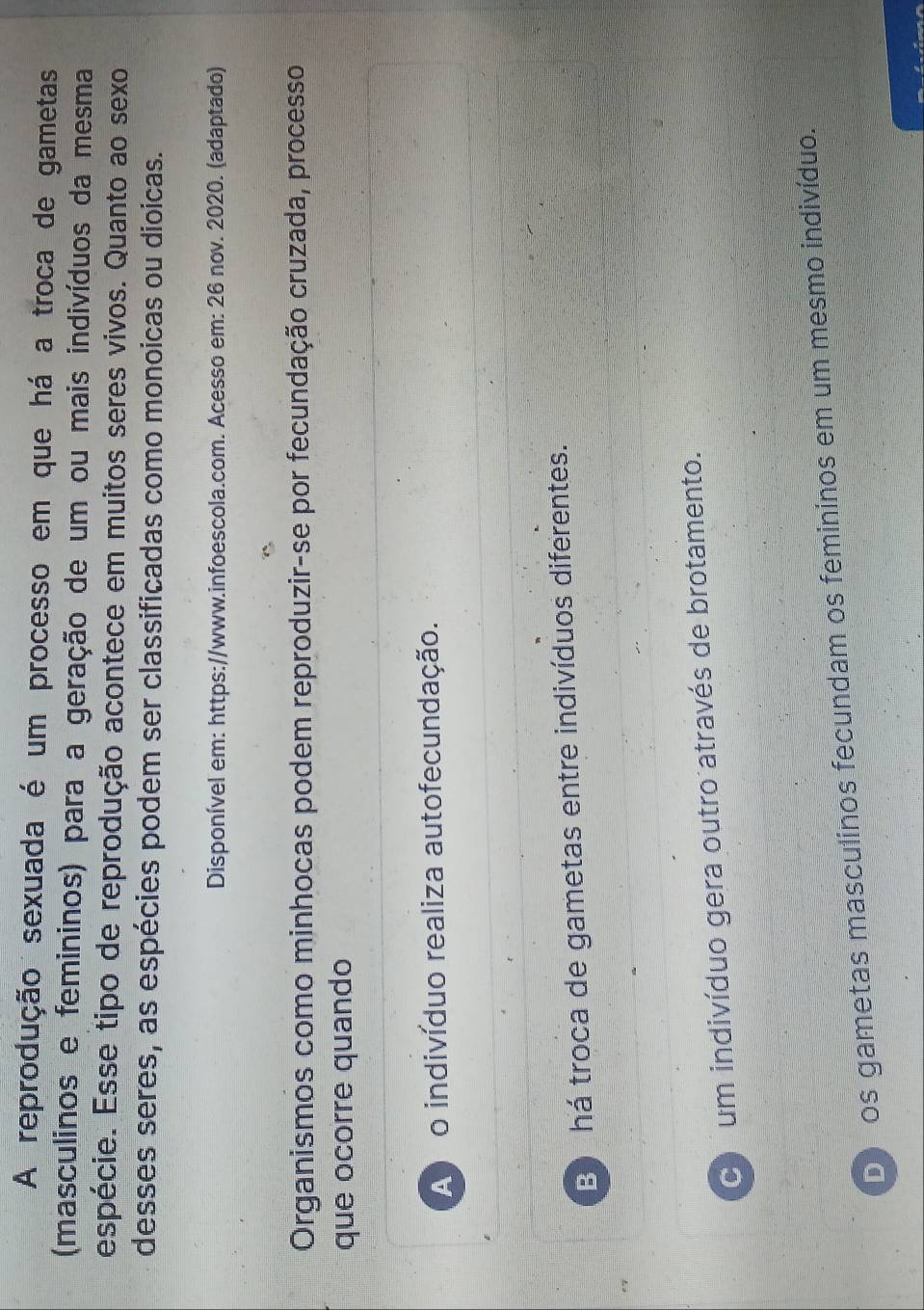 A reprodução sexuada é um processo em que há a troca de gametas
(masculinos e femininos) para a geração de um ou mais indivíduos da mesma
espécie. Esse tipo de reprodução acontece em muitos seres vivos. Quanto ao sexo
desses seres, as espécies podem ser classificadas como monoicas ou dioicas.
Disponível em: https://www.infoescola.com. Acesso em: 26 nov. 2020. (adaptado)
Organismos como minhocas podem reproduzir-se por fecundação cruzada, processo
que ocorre quando
A o indivíduo realiza autofecundação.
B há troca de gametas entre indivíduos diferentes.
C um indivíduo gera outro através de brotamento.
D os gametas masculinos fecundam os femininos em um mesmo indivíduo.