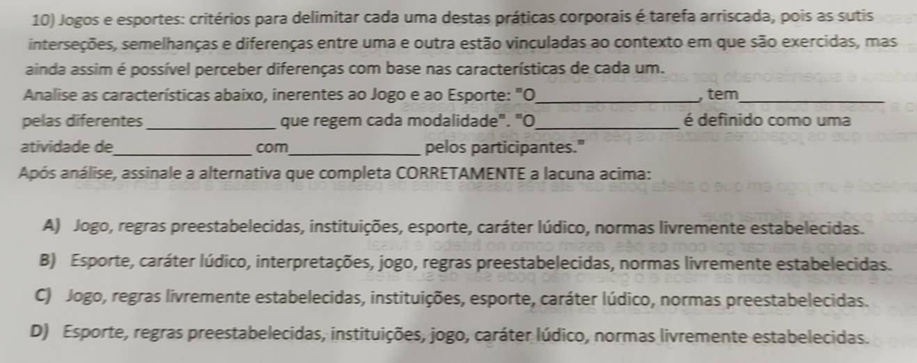 Jogos e esportes: critérios para delimitar cada uma destas práticas corporais é tarefa arriscada, pois as sutis
interseções, semelhanças e diferenças entre uma e outra estão vinculadas ao contexto em que são exercidas, mas
ainda assim é possível perceber diferenças com base nas características de cada um.
Analise as características abaixo, inerentes ao Jogo e ao Esporte: "O_ , tem_
pelas diferentes_ que regem cada modalidade". "O_ é definido como uma
atividade de_ com _pelos participantes."
Após análise, assinale a alternativa que completa CORRETAMENTE a lacuna acima:
A) Jogo, regras preestabelecidas, instituições, esporte, caráter lúdico, normas livremente estabelecidas.
B) Esporte, caráter lúdico, interpretações, jogo, regras preestabelecidas, normas livremente estabelecidas.
C) Jogo, regras livremente estabelecidas, instituições, esporte, caráter lúdico, normas preestabelecidas.
D) Esporte, regras preestabelecidas, instituições, jogo, caráter lúdico, normas livremente estabelecidas.