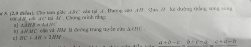 (2,0 điểm). Cho tam giác ABC cần tại A. Đường cao AH. Qua H kẻ đường thẳng song song 
với A B. cất AC tại M. Chứng minh rằng: 
a) △ AHB=△ AHC. 
b) △ HMC cần và HM là đường trung tuyến của △ AHC. 
c) HC+AH>2HM.
a+b-c_ b+c