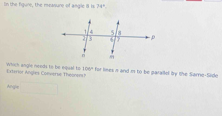 In the figure, the measure of angle 8 is 74°. 
Which angle needs to be equal to 106° for lines n and m to be parallel by the Same-Side 
Exterior Angles Converse Theorem? 
Angle □