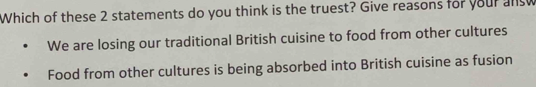 Which of these 2 statements do you think is the truest? Give reasons for your answ
We are losing our traditional British cuisine to food from other cultures
Food from other cultures is being absorbed into British cuisine as fusion