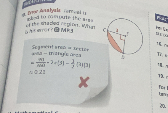 UNDERSIA 
10. Error Analysis Jamaal is 
asked to compute the area 
PRAC 
of the shaded region. What 
For Ex 
is his error? O MP3 SEE EX
16. m
Segment area = sector 
area - triangle area
= 90/360 · 2π (3)- 1/2 (3)(3)
17. m
18.n
approx 0.21
19. r 
X 
For 
term 
20,