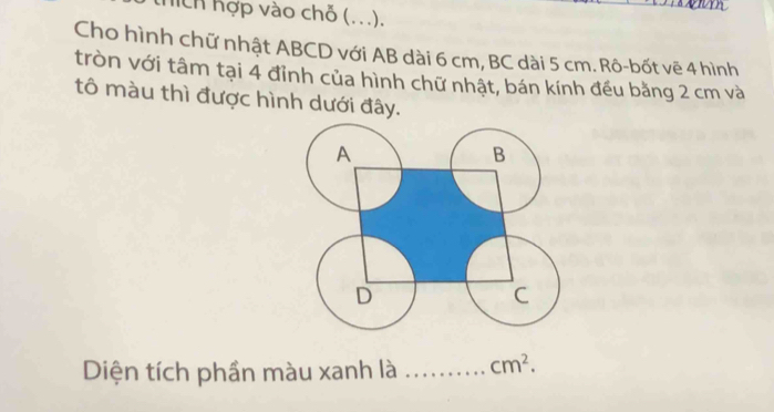 hích hợp vào chỗ (...). 
Cho hình chữ nhật ABCD với AB dài 6 cm, BC dài 5 cm. Rô-bốt vẽ 4 hình 
tròn với tâm tại 4 đỉnh của hình chữ nhật, bán kính đều bằng 2 cm và 
tô màu thì được hình dưới đây. 
Diện tích phần màu xanh là _ cm^2.