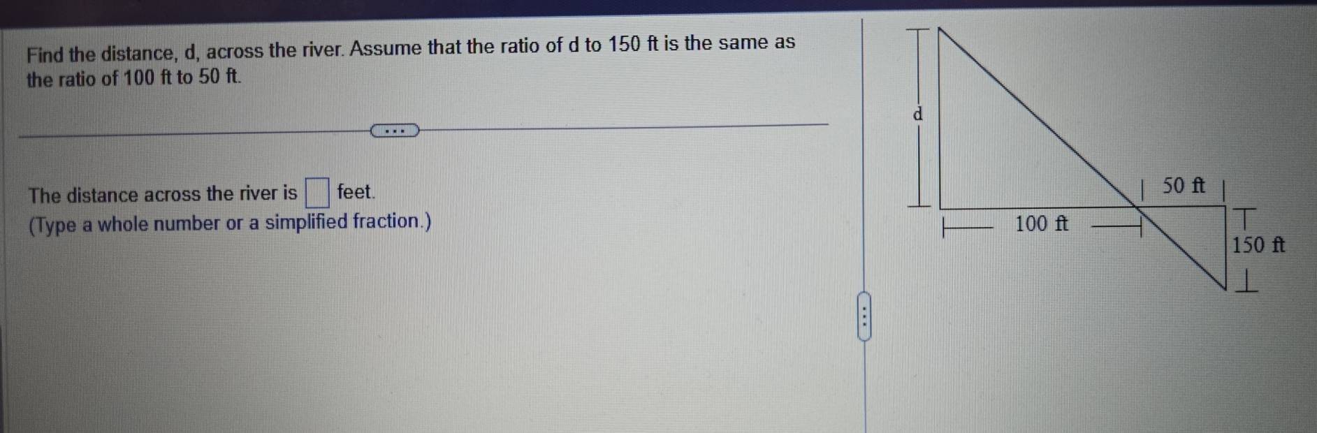 Find the distance, d, across the river. Assume that the ratio of d to 150 ft is the same as 
the ratio of 100 ft to 50 ft. 
The distance across the river is □ feet. 
(Type a whole number or a simplified fraction.)