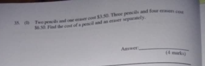 (1) Two pencils and one eraser cost $3.50. Three pencils and four erasers cos
$6.50. Find the cost of a pencil and an eraser separately. 
Answer:_ 
(4 marks)