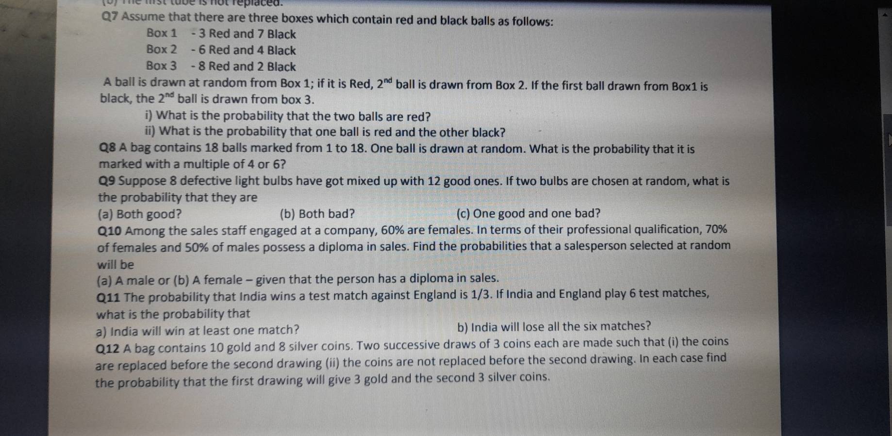 (0) Te mist tobe is not replaced. 
Q7 Assume that there are three boxes which contain red and black balls as follows: 
Box 1 - 3 Red and 7 Black 
Box 2 - 6 Red and 4 Black 
Box 3 - 8 Red and 2 Black 
A ball is drawn at random from Box 1; if it is Red, 2^(nd) ball is drawn from Box 2. If the first ball drawn from Box1 is 
black, the 2^(nd) ball is drawn from box 3. 
i) What is the probability that the two balls are red? 
ii) What is the probability that one ball is red and the other black? 
Q8 A bag contains 18 balls marked from 1 to 18. One ball is drawn at random. What is the probability that it is 
marked with a multiple of 4 or 6? 
Q9 Suppose 8 defective light bulbs have got mixed up with 12 good ones. If two bulbs are chosen at random, what is 
the probability that they are 
(a) Both good? (b) Both bad? (c) One good and one bad? 
Q10 Among the sales staff engaged at a company, 60% are females. In terms of their professional qualification, 70%
of females and 50% of males possess a diploma in sales. Find the probabilities that a salesperson selected at random 
will be 
(a) A male or (b) A female - given that the person has a diploma in sales. 
Q11 The probability that India wins a test match against England is 1/3. If India and England play 6 test matches, 
what is the probability that 
a) India will win at least one match? b) India will lose all the six matches? 
Q12 A bag contains 10 gold and 8 silver coins. Two successive draws of 3 coins each are made such that (i) the coins 
are replaced before the second drawing (ii) the coins are not replaced before the second drawing. In each case find 
the probability that the first drawing will give 3 gold and the second 3 silver coins.