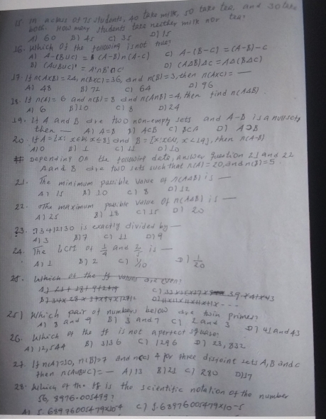 in netacs of ns students, to take wilk, so take teo, and sobn
both. How many students tato neether milk nor tea?
A1 G0 B) 45
16. Which of the ranoing isnot true? c) 3s 0115
A) A-(B∪ C)=(A-B)∩ (A-C) c) A-(B-C)=(A-B)-C
B) (A∪ B∪ C)'=A'∩ B'∩ C' o1 (A△ B)△ C=A△ (B△ C) _
19. 15 n(AXB)=24,n(BXC)=36 and n(B)=3 , then n(AxC)=
A) 48 B)72 (1 64 1) 96
I8. If and n(beta )=8 dnd n(AnB)=4, then find n(A4B)
A) G B710 c18 ()24
19. H A and B are twoo non-emply sets and A-B/Sa nuwsety
then _A) A=$ 27 c1 $ c/4
20 If A= x|x∈ R,x≤ 8 and B= x|x∈ R,x<19 , then n(A-B)
A)O B)1 c) l 01 10
pepending on the following date, ev question 21 and 22
Aand B are two sets such that and
is_
21. The minimum possible verve of 11 12
A1 1s A) 10 () 8
n(A is_
22. The maximue pessible value Of 01 20
A) 25 B) 18 c1IP
33. 73412130 is eeactly divided by_
413 (1 11 079
24. overline IHe Lcrt of - 1/4  and  2/5  is_
A) I () 2 c1 2)  1/20 
25. Which of the on are even?
(. ) 32 236x2723. 39. 44+×43
a1 221×3×4×+1x--
25) Which pair of numbers below are toin primen
A1 and 9 B1 3 and 7 C1 Land 3 01 4and 43
26. Which of the ff is not apertect spuaze
A) 12, 544 B) 3/36 (1 1296 7 3, 832
24. If n(A)=10,n(B)=7 And 4 jor three disjoint Lets A, B andc
then A)1 8)21 c) 280 D117
28: behich of the It is the scientific notation of the number
16, 8976-005499?
M1 5. 689.76005479* 10^(-4) () 5. 68976005479x10-5