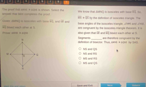 # 8
The proof that anns # aQNS is shown. Select the We know that ΔMN □
answer that best completes the proof. is isosceles with base overline MQ So,
overline MN≌ overline QN by the definition of isosceles triangle. The
Given: ΔMNQ is isosceles with base overline MQ , and overline NR and base angles of the isosceles triangle, ∠ HBE and ∠ NQS,
overline MQ bisect each other at S. are congruent by the isosceles triangle theorem. It is
Prove △ MNS≌ △ QNS also given that overline NR and overline MQ bisect each other at S.
Segments_ are therefore congruent by the
definition of bisector. Thus, & MNS ≌ △ QHS by SAS.
NS and QS
NS and RS
MS and RS
MS and QS
Save and Exit Next Subeut