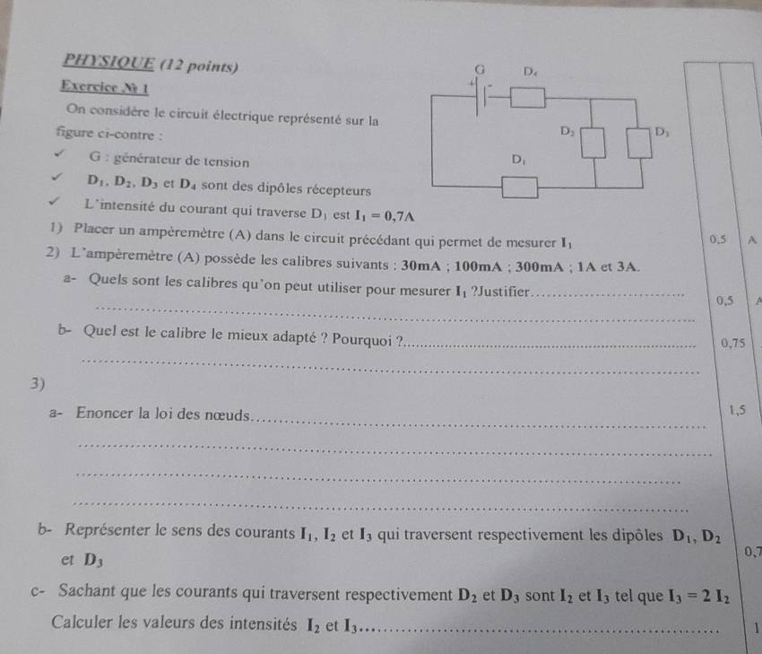 PHYSIQUE (12 points)
Exercice N 1
On considère le circuit électrique représenté sur la
figure ci-contre :
G  : générateur de tension
D_1,D_2,D_3 et D_4 sont des dipôles récepteurs
L^(intensité du courant qui traverse D_1) est I_1=0,7A
1) Placer un ampèremètre (A) dans le circuit précédant qui permet de mesurer I_1 0.5 A
2) L’ampèremètre (A) possède les calibres suivants : 30mA ; 100mA ; 300mA ; 1A et 3A.
a- Quels sont les calibres qu’on peut utiliser pour mesurer I_1 ?Justifier_ A
_0,5
_
b- Quel est le calibre le mieux adapté ? Pourquoi ?_ 0,75
3)
_
a- Enoncer la loi des nœuds 1,5
_
_
_
b- Représenter le sens des courants I_1,I_2 et I_3 qui traversent respectivement les dipôles D_1,D_2 0,7
et D_3
c- Sachant que les courants qui traversent respectivement D_2 et D_3 sont I_2 et I_3 tel que I_3=2I_2
Calculer les valeurs des intensités I_2 et I_3 _
1