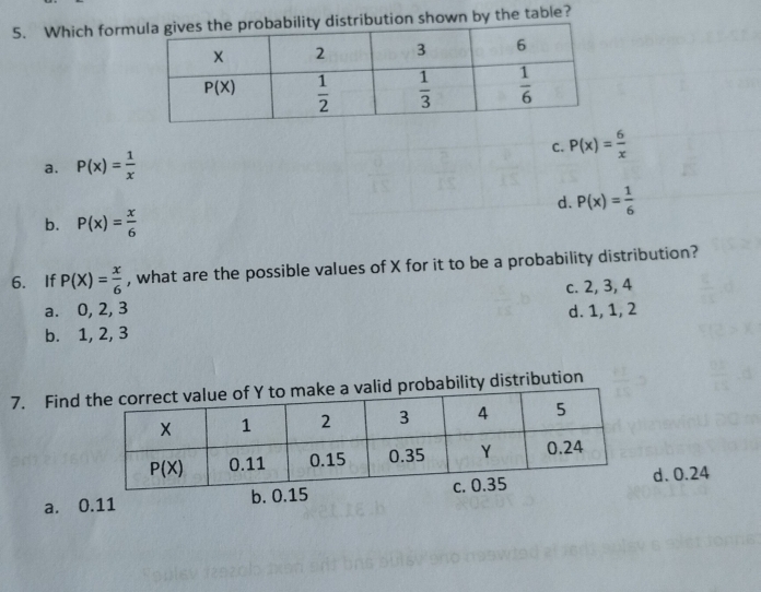 Which formbution shown by the table?
C. P(x)= 6/x 
a. P(x)= 1/x 
d. P(x)= 1/6 
b. P(x)= x/6 
6. If P(X)= x/6  , what are the possible values of X for it to be a probability distribution?
a. 0, 2, 3 c. 2, 3, 4
b. 1, 2, 3 d. 1, 1, 2
7. Find bility distribution
a. 0.11 d. 0.24