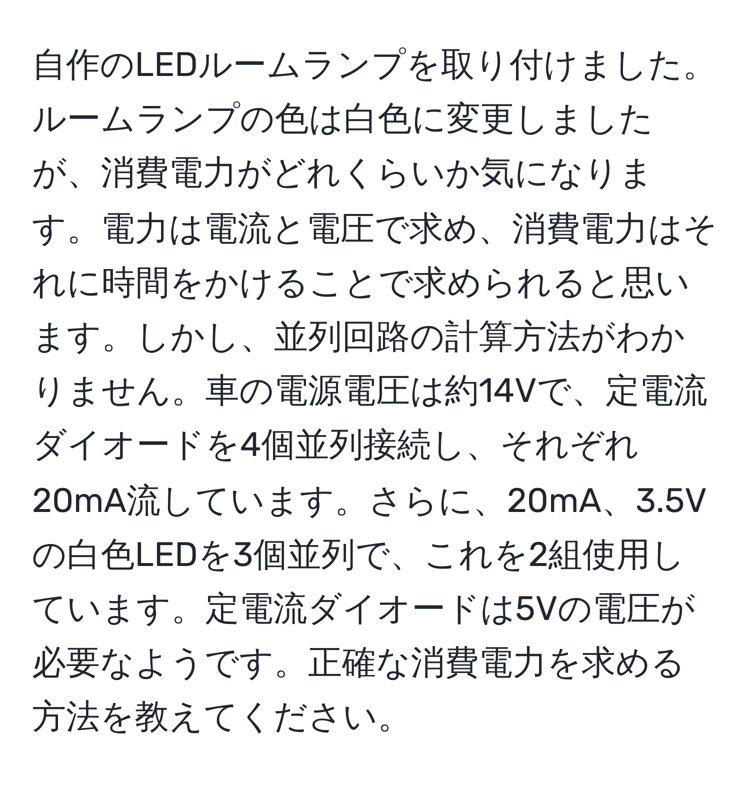 自作のLEDルームランプを取り付けました。ルームランプの色は白色に変更しましたが、消費電力がどれくらいか気になります。電力は電流と電圧で求め、消費電力はそれに時間をかけることで求められると思います。しかし、並列回路の計算方法がわかりません。車の電源電圧は約14Vで、定電流ダイオードを4個並列接続し、それぞれ20mA流しています。さらに、20mA、3.5Vの白色LEDを3個並列で、これを2組使用しています。定電流ダイオードは5Vの電圧が必要なようです。正確な消費電力を求める方法を教えてください。