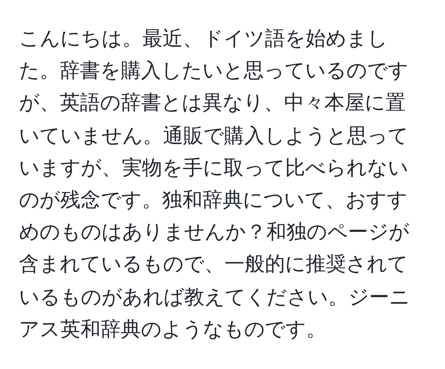 こんにちは。最近、ドイツ語を始めました。辞書を購入したいと思っているのですが、英語の辞書とは異なり、中々本屋に置いていません。通販で購入しようと思っていますが、実物を手に取って比べられないのが残念です。独和辞典について、おすすめのものはありませんか？和独のページが含まれているもので、一般的に推奨されているものがあれば教えてください。ジーニアス英和辞典のようなものです。