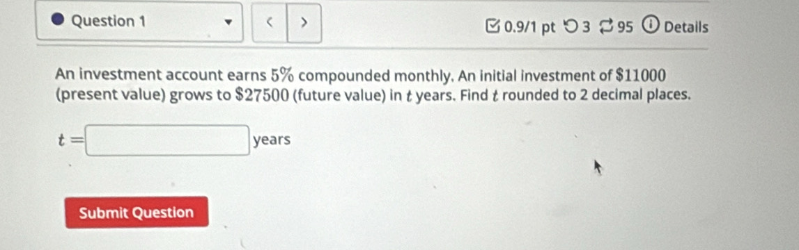 ( > 
0.9/1 pt つ 3 %95 ① Details 
An investment account earns 5% compounded monthly, An initial investment of $11000
(present value) grows to $27500 (future value) in t years. Find t rounded to 2 decimal places.
t=□ years
Submit Question