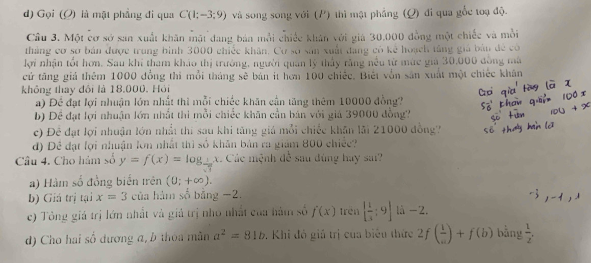 Gọi (O) là mặt phẳng đi qua C(1;-3;9) và song song với (P) thì mật phẳng (Q) đi qua gốc toạ độ.
Câu 3. Một cơ sở san xuất khãn mặt đang bản mỗi chiếc khân với giá 30.000 đồng một chiếc và mỗi
tháng cơ sơ bán được trung bình 3000 chiếc khãn. Cơ số sản xuất đang có kể hoạch tăng giá bản đề có
lợi nhận tốt hơn. Sau khi tham khảo thị trường, người quân lý thấy răng nều từ mức giả 30.000 đồng mã
cử tăng giá thêm 1000 đồng thì mỗi tháng sẽ bản ít hơn 100 chiếc. Biết vốn sản xuất một chiếc khân
không thay đôi là 18.000. Hỏi
a) Để đạt lợi nhuận lớn nhất thì mỗi chiếc khăn cần tăng thêm 10000 đồng?
b) Dể đạt lợi nhuận lớn nhất thì mỗi chiếc khăn cần bán với giả 39000 đồng?
c) Để đạt lợi nhuận lớn nhất thi sau khi tăng giá mỗi chiếc khãn lãi 21000 đồng?
đ) Dề đạt lợi nhuận lớn nhất thì số khăn bán ra giám 800 chiếc?
Câu 4. Cho hàm số y=f(x)=log _ 1/sqrt(3) x Các mệnh đề sau dùng hay sai?
a) Hàm số đồng biến trên (0;+∈fty ).
b) Giá trị tại x=3 của hàm số bằng −2.
c) Tòng giá trị lớn nhất và giả trị nhỏ nhất của hàm số f(x) trên [ 1/3 ;9] là -2.
d) Cho hai số dương a, b thoa màn a^2=81b. Khi đó giá trị của biêu thức 2f( 1/a )+f(b) bằng  1/2 .