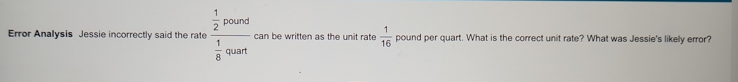 Error Analysis Jessie incorrectly said the rate frac  1/2 pound 1/8 quart can be written as the unit rate  1/16  pound per quart. What is the correct unit rate? What was Jessie's likely error?