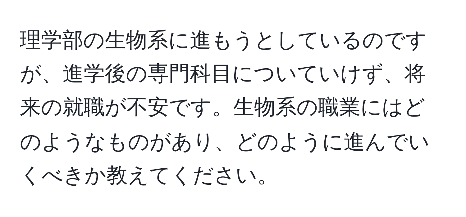 理学部の生物系に進もうとしているのですが、進学後の専門科目についていけず、将来の就職が不安です。生物系の職業にはどのようなものがあり、どのように進んでいくべきか教えてください。