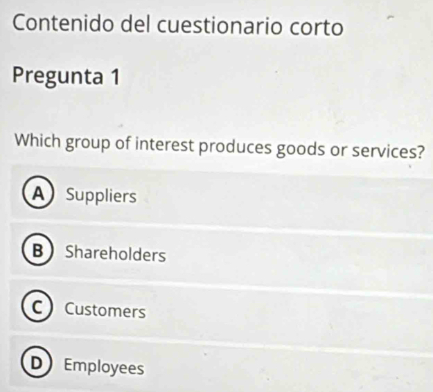 Contenido del cuestionario corto
Pregunta 1
Which group of interest produces goods or services?
A Suppliers
B Shareholders
C Customers
in Employees