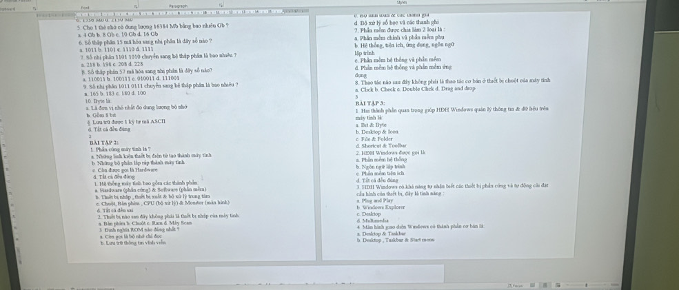 1 3 3/0 (40 4 ∠ 1 3 V (4 5    1 C. BQ unn wan & các uann yu
5. Cho 1 thẻ nhớ có dung lượng 16384 Mb bằng bao nhiêu Gb ? d. Bộ xứ lý số học và các thanh ghi
7. Phần mềm được chia làm 2 loại là :
a. 4 Gb b. 8 Gb c. 10 Gb d. 16 Gb a. Phần mềm chính và phần mềm phụ
6. Số thập phần 15 mã hóa sang nhị phần là đây số nào ? b. Hệ thống, tiên ich, ủng dụng, ngôn ngữ
a. 1011 b. 1101 c. 1110 d. 1111
7. Số nhị phân 1101 1010 chuyển sang bệ thập phần là bao nhiêu ?
a. 218 b. 198 c. 208 d. 228 lập trình c. Phần mềm hệ thống và phần mềm
B. Số thập phần 57 mã hóa sang nhị phân là dây số nào? d. Phần mềm hệ thống và phần mềm ứng
a. 110011 b. 100111 c. 010011 d. 111001 dung
8. Thao tác nào sau đây không phái là thao tác cơ bán ở thiết bị chuột của máy tính
9. Số nhị phần 1011 0111 chuyển sang hệ thập phân là bao nhiêu ? a. Click b. Check c. Double Click d. Drag and drop
a. 165 b 183 c 180 d. 100
3
10. Byte là
a. Là đơn vị nhó nhất đo dung lượng bộ nhớ bài tập 3: 1. Hai thành phần quan trọng giúp HDH Windows quản lý thống tin & đữ hiệu trên
6 Gồm 8 bự
máy tinh là
ệ  Lưu trữ được 1 kỳ tự mã ASCI
d. Tất cá đều đúng b. Desktop & Icon a. Bit & Byte
7
BàI TậP 2: d. Shortcut & Toolbar c File & Folder
1. Phần cứng máy tinh là ? 2. HDH Windows được gọs là
a. Những linh kiện thiết bị điện tử tạo thành máy tinh
b. Những bộ phân lập ráp thành máy tỉnh b. Ngôn ngữ lập trinh a. Phân mêm hệ thông
c Còn được gọi là Hardware đ. Tất cá đều đùng
c. Phần mêm tiên ich
d. Tất cá đều đùng
1. Hệ thống máy tinh bao gồm các thành phần 3. HĐH Windows có khả năng tự nhận biết các thiết bị phần cứng và tự động cảa đặt
a. Hardware (phần cứng) & Software (phần mêm)  cầu hình của thiết bị, đây là tính năng:
b. Thiết bị nhập , thuết bị xuất & bộ xứ lý trung tâm a. Plug and Play
c. Chuột, Bản phim , CPU (bộ xử lý) & Monstor (màn hình) b. Windows Explorer
đ. Tất cả đều sai c. Desktop
2. Thiết bị nào san đây không phải là thiết bị nhập của mày tinh d Multirmedsa
a. Bản phim b. Chuột c. Ram d. Máy Scan
a. Còn gọi là bộ nhớ chỉ đọc 3 Dịnh nghĩa ROM nào đùng nhật ? 4 Mân hành giao diễn Windows có thành phần cơ bán là:
a. Desktop & Taskbar
b. Lưa trữ thông tin vĩnh viễn b. Desktop , Taskbar & Start menu