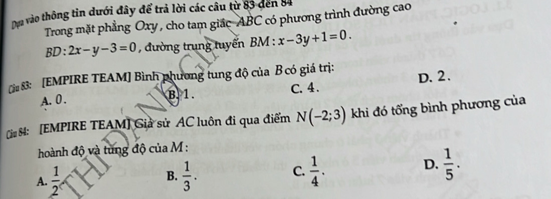 Dựa vào thông tin dưới đây để trả lời các câu từ 83 đến 84
Trong mặt phẳng Oxy , cho tam giác ABC có phương trình đường cao
BD:2x-y-3=0 , đường trung tuyến BM : x-3y+1=0. 
Câu 83: [EMPIRE TEAM] Bình phương tung độ của B có giá trị:
A. 0. B. 1. C. 4. D. 2.
Ciu 84: [EMPIRE TEAM] Giả sử AC luôn đi qua điểm N(-2;3) khi đó tổng bình phương của
hoành độ và tung độ của M :
C.
A.  1/2 2  1/3 .  1/4 .
D.  1/5 ·
B.