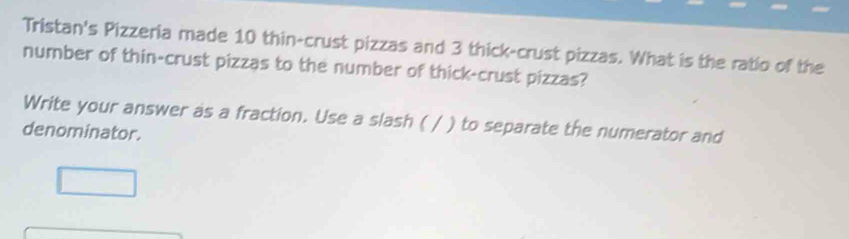 Tristan's Pizzeria made 10 thin-crust pizzas and 3 thick-crust pizzas. What is the ratio of the 
number of thin-crust pizzas to the number of thick-crust pizzas? 
Write your answer as a fraction. Use a slash ( / ) to separate the numerator and 
denominator.