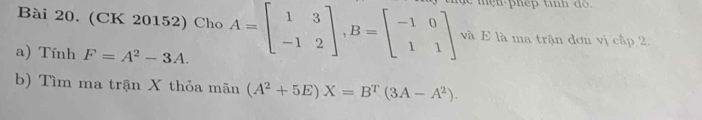 (CK 20152) Cho A=beginbmatrix 1&3 -1&2endbmatrix , B=beginbmatrix -1&0 1&1endbmatrix và E là ma trận đơn vị cấp 2, 
a) Tính F=A^2-3A. 
b) Tìm ma trận X thỏa mãn (A^2+5E)X=B^T(3A-A^2).