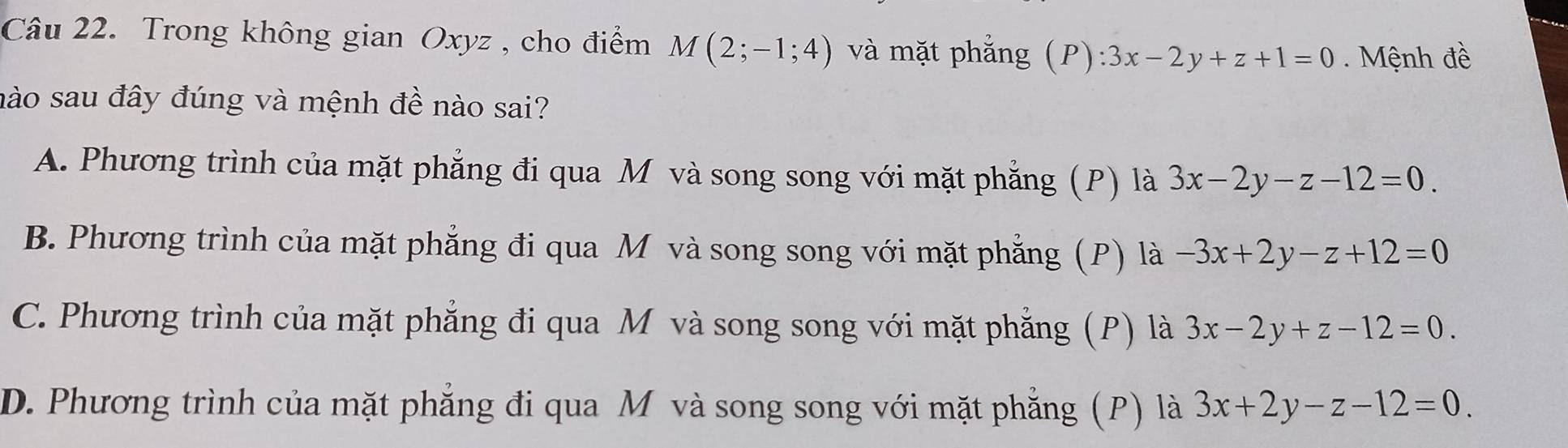 Trong không gian Oxyz , cho điểm M(2;-1;4) và mặt phẳng (P):3x-2y+z+1=0. Mệnh đề
nào sau đây đúng và mệnh đề nào sai?
A. Phương trình của mặt phẳng đi qua M và song song với mặt phẳng (P) là 3x-2y-z-12=0.
B. Phương trình của mặt phẳng đi qua M và song song với mặt phẳng (P) là -3x+2y-z+12=0
C. Phương trình của mặt phẳng đi qua M và song song với mặt phẳng (P) là 3x-2y+z-12=0.
D. Phương trình của mặt phẳng đi qua M và song song với mặt phẳng (P) là 3x+2y-z-12=0.