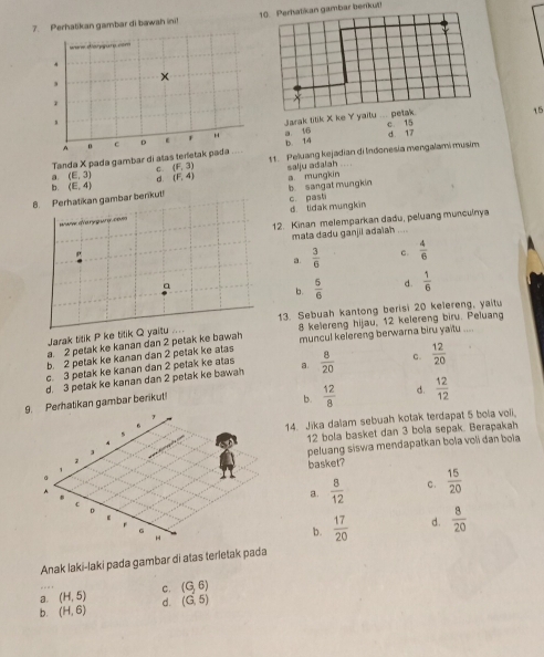 Perhatikan gambar di bawah ini! ambar berikut!
ware diarpure com 
1
A n c D * H a 1/6 Jarak titik X ke Y yailu ... petak
15
b. 14 c 15
Tanda X pada gambar di atas terletak pada   11. Peluang kejadian di Indonesia mengalami musim d 17
a. (E,3) C. (F,3) salju adaiah
d. (F,4)
b. (E,4)
8. Perhatikan gambar berikut b sangat mungkin a mungkin c. pash
wwiw o'va ry g wre. c eves d. lidak mungkin
12. Kinan melemparkan dadu, peluang munculnya
ρ mata dadu ganjii adaiah
, -  .
a.  3/6  c.  4/6 
a
b.  5/6  d.  1/6 
Jarak titik P ke tilik Q yaitu 13. Sebuah kantong berisi 20 kelereng, yaitu
a. 2 petak ke kanan dan 2 petak ke bawah 8 kelereng hijau, 12 kelereng biru. Peluang
b. 2 petak ke kanan dan 2 petak ke atas muncul kelereng berwarna biru yaitu ....
c. 3 petak ke kanan dan 2 petak ke atas
d. 3 petak ke kanan dan 2 petak ke bawah a.  8/20  C.  12/20 
9. Perhatikan gambar berikut
b.  12/8  d.  12/12 
7
14. Jika dalam sebuah kotak terdapat 5 bola voli.
12 bola basket dan 3 bola sepak. Berapakah
1 peluang siswa mendapatkan bola voli đan boia
basket?
z C .  15/20 
a.  8/12 
c
D
ε
r
H
b.  17/20  d.  8/20 
Anak laki-laki pada gambar di atas terletak pada
a. (H,5) C. (G,6)
b. (H,6) d. (G,5)