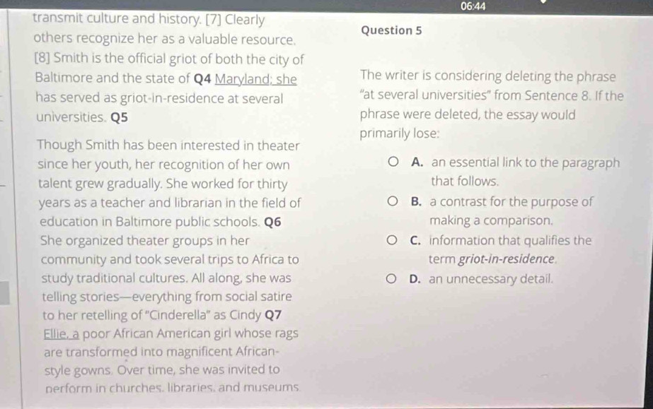 06:44
transmit culture and history. [7] Clearly
others recognize her as a valuable resource. Question 5
[8] Smith is the official griot of both the city of
Baltimore and the state of Q4 Maryland; she The writer is considering deleting the phrase
has served as griot-in-residence at several “at several universities” from Sentence 8. If the
universities. Q5 phrase were deleted, the essay would
primarily lose:
Though Smith has been interested in theater
since her youth, her recognition of her own A. an essential link to the paragraph
talent grew gradually. She worked for thirty that follows.
years as a teacher and librarian in the field of B. a contrast for the purpose of
education in Baltimore public schools. Q6 making a comparison.
She organized theater groups in her C. information that qualifies the
community and took several trips to Africa to term griot-in-residence
study traditional cultures. All along, she was D. an unnecessary detail.
telling stories—everything from social satire
to her retelling of ''Cinderella'' as Cindy Q7
Ellie, a poor African American girl whose rags
are transformed into magnificent African-
style gowns. Over time, she was invited to
perform in churches, libraries, and museums.